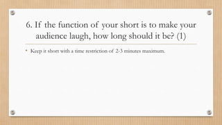 6. If the function of your short is to make your
audience laugh, how long should it be? (1)
• Keep it short with a time restriction of 2-3 minutes maximum.
 