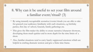 8. Why can it be useful to set your film around
a familiar event/ritual? (3)
• By using instantly recognisable scenarios/events/rituals you are able to take
for granted your audiences familiarity with such situations, e.g birthday
parties, first day of school, funerals, family gatherings etc.
• This gives the film-maker the ability to create narrative/character shortcuts,
developing them much quicker and in more depth for the time limits of a
short.
• Also, familiar situations tend to carry barely suppressed emotions which are
helpful in crafting dramatic tension and give a finite time frame.
 