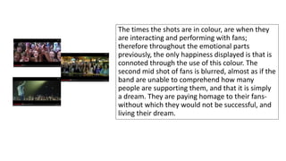 The times the shots are in colour, are when they 
are interacting and performing with fans; 
therefore throughout the emotional parts 
previously, the only happiness displayed is that is 
connoted through the use of this colour. The 
second mid shot of fans is blurred, almost as if the 
band are unable to comprehend how many 
people are supporting them, and that it is simply 
a dream. They are paying homage to their fans-without 
which they would not be successful, and 
living their dream. 
 