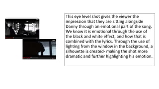 This eye level shot gives the viewer the 
impression that they are sitting alongside 
Danny through an emotional part of the song. 
We know it is emotional through the use of 
the black and white effect, and how that is 
combined with the lyrics. Through the use of 
lighting from the window in the background, a 
silhouette is created- making the shot more 
dramatic and further highlighting his emotion. 
 