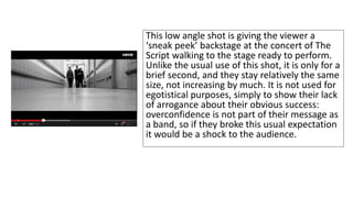 This low angle shot is giving the viewer a 
‘sneak peek’ backstage at the concert of The 
Script walking to the stage ready to perform. 
Unlike the usual use of this shot, it is only for a 
brief second, and they stay relatively the same 
size, not increasing by much. It is not used for 
egotistical purposes, simply to show their lack 
of arrogance about their obvious success: 
overconfidence is not part of their message as 
a band, so if they broke this usual expectation 
it would be a shock to the audience. 
 