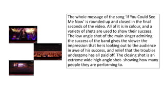 The whole message of the song ‘If You Could See 
Me Now’ is rounded up and closed in the final 
seconds of the video. All of it is in colour, and a 
variety of shots are used to show their success. 
The low angle shot of the main singer admiring 
the success of the band gives the viewer the 
impression that he is looking out to the audience 
in awe of his success, and relief that the troubles 
undergone has all paid off. The closing shot is an 
extreme wide high angle shot- showing how many 
people they are performing to. 
