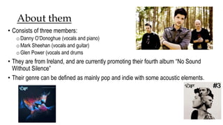 About them 
• Consists of three members: 
oDanny O’Donoghue (vocals and piano) 
oMark Sheehan (vocals and guitar) 
oGlen Power (vocals and drums 
• They are from Ireland, and are currently promoting their fourth album “No Sound 
Without Silence” 
• Their genre can be defined as mainly pop and indie with some acoustic elements. 
 