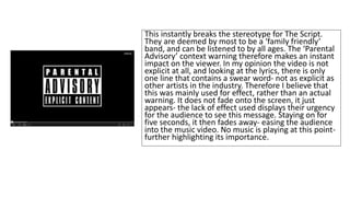 This instantly breaks the stereotype for The Script. 
They are deemed by most to be a ‘family friendly’ 
band, and can be listened to by all ages. The ‘Parental 
Advisory’ context warning therefore makes an instant 
impact on the viewer. In my opinion the video is not 
explicit at all, and looking at the lyrics, there is only 
one line that contains a swear word- not as explicit as 
other artists in the industry. Therefore I believe that 
this was mainly used for effect, rather than an actual 
warning. It does not fade onto the screen, it just 
appears- the lack of effect used displays their urgency 
for the audience to see this message. Staying on for 
five seconds, it then fades away- easing the audience 
into the music video. No music is playing at this point-further 
highlighting its importance. 
 