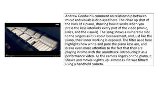 Andrew Goodwin’s comment on relationship between 
music and visuals is displayed here. The close up shot of 
the back of a piano, showing how it works when you 
press the keys interlinks every part of the video (music, 
lyrics, and the visuals). The song shows a vulnerable side 
to the singers as it is about bereavement, and just like the 
piano, their inner working is exposed. The filter used here 
highlights how white and pure the piano keys are, and 
draws even more attention to the fact that they are 
playing in time with the soundtrack- introducing it as a 
performance video. As the camera lingers on the piano, it 
shakes and moves slightly up- almost as if it was filmed 
using a handheld camera. 
 