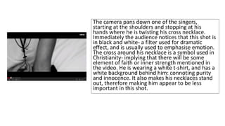 The camera pans down one of the singers, 
starting at the shoulders and stopping at his 
hands where he is twisting his cross necklace. 
Immediately the audience notices that this shot is 
in black and white- a filter used for dramatic 
effect, and is usually used to emphasise emotion. 
The cross around his necklace is a symbol used in 
Christianity- implying that there will be some 
element of faith or inner strength mentioned in 
the video. He is wearing a white t-shirt, and has a 
white background behind him: connoting purity 
and innocence. It also makes his necklaces stand 
out, therefore making him appear to be less 
important in this shot. 
 