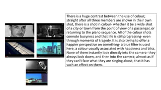 There is a huge contrast between the use of colour; 
straight after all three members are shown in their own 
shot, there is a shot in colour- whether it be a wide shot 
of a city or town from the point of view of a passenger, or 
returning to the piano sequence. All of the colour shots 
connote busyness and that life is still progressing- even 
through moments of tragedy. It is also trying to offer a 
happier perspective on something- a blue filter is used 
here, a colour usually associated with happiness and bliss. 
None of them instantly look directly into the camera- they 
always look down, and then into the camera; almost as if 
they can’t face what they are singing about, that it has 
such an effect on them. 
 