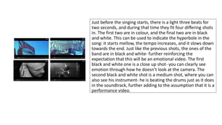 Just before the singing starts, there is a light three beats for 
two seconds, and during that time they fit four differing shots 
in. The first two are in colour, and the final two are in black 
and white. This can be used to indicate the hyperbole in the 
song: it starts mellow, the tempo increases, and it slows down 
towards the end. Just like the previous shots, the ones of the 
band are in black and white- further reinforcing the 
expectation that this will be an emotional video. The first 
black and white one is a close up shot- you can clearly see 
emotion through how he doesn’t look at the camera. The 
second black and white shot is a medium shot, where you can 
also see his instrument- he is beating the drums just as it does 
in the soundtrack, further adding to the assumption that it is a 
performance video. 
 