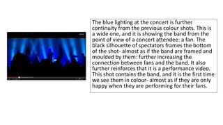 The blue lighting at the concert is further 
continuity from the previous colour shots. This is 
a wide one, and it is showing the band from the 
point of view of a concert attendee: a fan. The 
black silhouette of spectators frames the bottom 
of the shot- almost as if the band are framed and 
moulded by them: further increasing the 
connection between fans and the band. It also 
further reinforces that it is a performance video. 
This shot contains the band, and it is the first time 
we see them in colour- almost as if they are only 
happy when they are performing for their fans. 
 