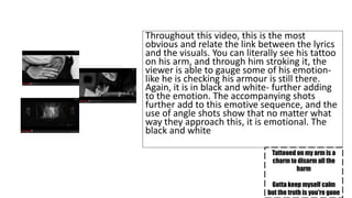 Throughout this video, this is the most 
obvious and relate the link between the lyrics 
and the visuals. You can literally see his tattoo 
on his arm, and through him stroking it, the 
viewer is able to gauge some of his emotion-like 
he is checking his armour is still there. 
Again, it is in black and white- further adding 
to the emotion. The accompanying shots 
further add to this emotive sequence, and the 
use of angle shots show that no matter what 
way they approach this, it is emotional. The 
black and white 
Tattooed on my arm is a 
charm to disarm all the 
harm 
Gotta keep myself calm 
but the truth is you're gone 
 