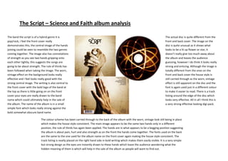 The Script – Science and Faith album analysis

The band the script is of a hybrid genre it is                                                                                        The actual disc is quite different from the
pop/rock, I feel the front cover really                                                                                               front and back cover. The image on the
demonstrates this, the central image of the hands                                                                                     disc is quite unusual as it shows what
joining could be seen to resemble the two genres                                                                                      looks to be a lit up flower or star, it
coming together. The image also has connotations                                                                                      doesn’t really give too much away about
of strength as you see two hands gripping onto                                                                                        the album and leaves the audience
each other tightly, this suggests the songs are                                                                                       guessing, however I do think it looks really
going to be about strength. The rule of thirds has                                                                                    strong and enticing. Although the image is
been followed when taking the image. The worn,                                                                                        totally different from the ones on the
vintage effect on the background looks really                                                                                         front and back cover the house style is
effective and I feel looks really good with the                                                                                       still carried through as the worn, vintage
strong central image. The writing is also central to                                                                                  effect is still apparent on the disc and the
the front cover with the bold logo of the band at                                                                                     font is again used just in a different colour
the top as there is little going on on the front                                                                                      to make it easier to read. There is a track
cover your eyes are really drawn to the band                                                                                          listing around the edge of the disc which
name which could ultimately help in the sale of                                                                                       looks very effective. All in all I think this is
the album. The name of the album is in a small                                                                                        a very strong effective looking digi-pack.
simple font which looks really strong against the
bold somewhat obscure band name.

                            The colour scheme has been carried through to the back of the album with the worn, vintage look still being in place
                            which makes the house style consistent. The main image appears to be the same two hands only in a different
                            position, the rule of thirds has again been applied. The hands are in what appears to be a begging position suggesting
                            the album is about pain, hurt and also strength as on the front the hands come together. The fonts used on the back
                            are the same to the one used for the album name on the front cover again making the house style consistent. The
                            track listing is neatly placed on the right hand side in bold writing which makes them easily visible. It is a very simple
                            but strong design as the eyes are instantly drawn to these hands which leave the audience wondering what the
                            hidden meaning of them is which will help in the sale of the album as people will want to find out.
 