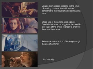 Visuals then appear opposite to the lyrics
“Spending our time like millionaires”
compared to the visual of a sweet ring in a
park.
Close ups of the actors goes against
Goodwin because he suggests the need for
close ups of the artists in order to promote
them and their work.
Reference to the notion of looking through
the use of a mirror.
Lip syncing.
 