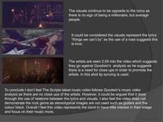 The visuals continue to be opposite to the lyrics as
there is no sign of being a millionaire, but average
people.
The artists are seen 2.59 into the video which suggests
they go against Goodwin's analysis as he suggests
there is a need for close ups in order to promote the
artists. In this shot lip syncing is used.
It could be considered the visuals represent the lyrics
“things we can’t by” as the use of a rose suggests this
is love.
To conclude I don’t feel The Scripts latest music video follows Goodwin’s music video
analysis as there are no close ups of the artists. However, it could be argued that it does
through the use of relations between the lyrics and visuals. I also feel the video does not
demonstrate the rock genre as stereotypical images are not used such as guitars and the
colour black. Overall I feel this video represents the band to have little interest in their image
and focus on their music more.
 