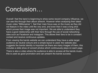 Conclusion…
Overall I feel the band is beginning to show some record company influence, we
can see this through their album artwork. However when analysing their latest
music video “Millionaires” I feel their main focus was on the music as they did
not feature in the video until the very end, and even then it was a long shot
which proves their image was not important. We are able to understand they
have a good relationship with their fans through the use of social networking
sites such as Facebook and instagram. This allows their fans to be in constant
contact and receive continuous updates.
From viewing the bands website we can understand they have a wide target
audience as neutral colours and a simple layout is used; the website also
suggests the bands identity is important as there are many images of them, this
includes a slide show of concert photos which continuously plays on each page.
There is also a video where the audience is able to access all the bands music,
this is used as good promotion and can present the bands success.
 