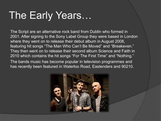 The Early Years…
The Script are an alternative rock band from Dublin who formed in
2001. After signing to the Sony Label Group they were based in London
where they went on to release their debut album in August 2008,
featuring hit songs “The Man Who Can’t Be Moved” and “Breakeven.”
They then went on to release their second album Science and Faith in
2010 which contains the hit songs “For The First Time” and “Nothing.”
The bands music has become popular in television programmes and
has recently been featured in Waterloo Road, Eastenders and 90210.
 