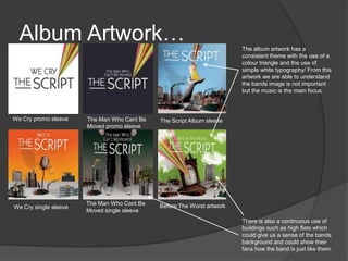 Album Artwork…
We Cry promo sleeve
We Cry single sleeve
The Man Who Cant Be
Moved promo sleeve
The Man Who Cant Be
Moved single sleeve
The Script Album sleeve
Before The Worst artwork
The album artwork has a
consistent theme with the use of a
colour triangle and the use of
simple white typography/ From this
artwork we are able to understand
the bands image is not important
but the music is the main focus.
There is also a continuous use of
buildings such as high flats which
could give us a sense of the bands
background and could show their
fans how the band is just like them.
 