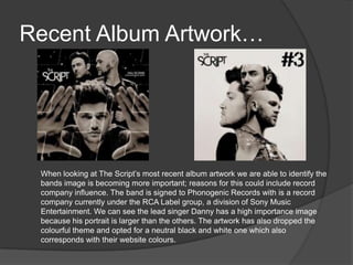 Recent Album Artwork…
When looking at The Script’s most recent album artwork we are able to identify the
bands image is becoming more important; reasons for this could include record
company influence. The band is signed to Phonogenic Records with is a record
company currently under the RCA Label group, a division of Sony Music
Entertainment. We can see the lead singer Danny has a high importance image
because his portrait is larger than the others. The artwork has also dropped the
colourful theme and opted for a neutral black and white one which also
corresponds with their website colours.
 