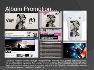 Album Promotion…
The album has been promoted through a range of media including online, posters and merchandise,
the use of Facebook represents their younger modern audience. Their website also contains the tour
dates and images of previous tours to persuade their fans to go. Exclusives have also been promoted
in hmv which appeals to a wide range audience.
 