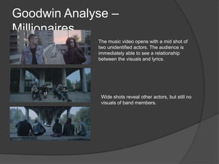 Goodwin Analyse –
Millionaires…
The music video opens with a mid shot of
two unidentified actors. The audience is
immediately able to see a relationship
between the visuals and lyrics.
Wide shots reveal other actors, but still no
visuals of band members.
 