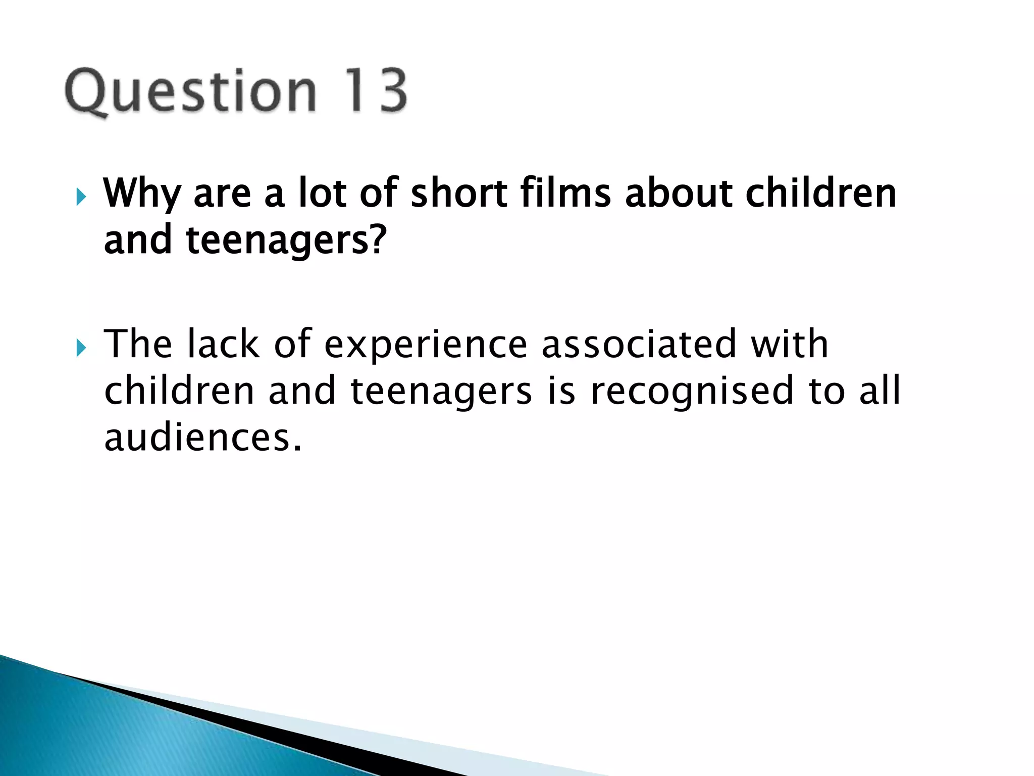  Why are a lot of short films about children 
and teenagers? 
 The lack of experience associated with 
children and teenagers is recognised to all 
audiences. 
 