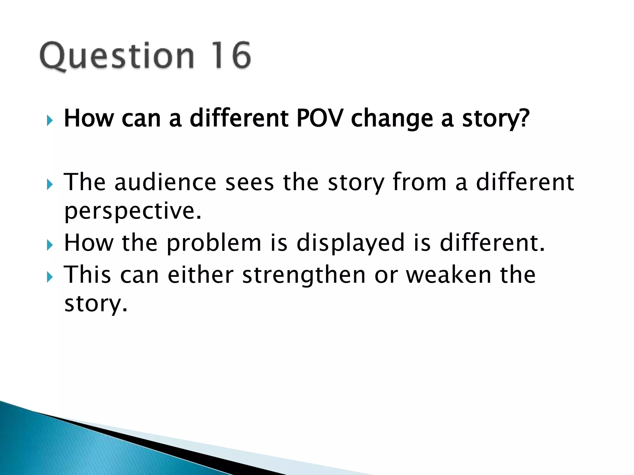  How can a different POV change a story? 
 The audience sees the story from a different 
perspective. 
 How the problem is displayed is different. 
 This can either strengthen or weaken the 
story. 
 