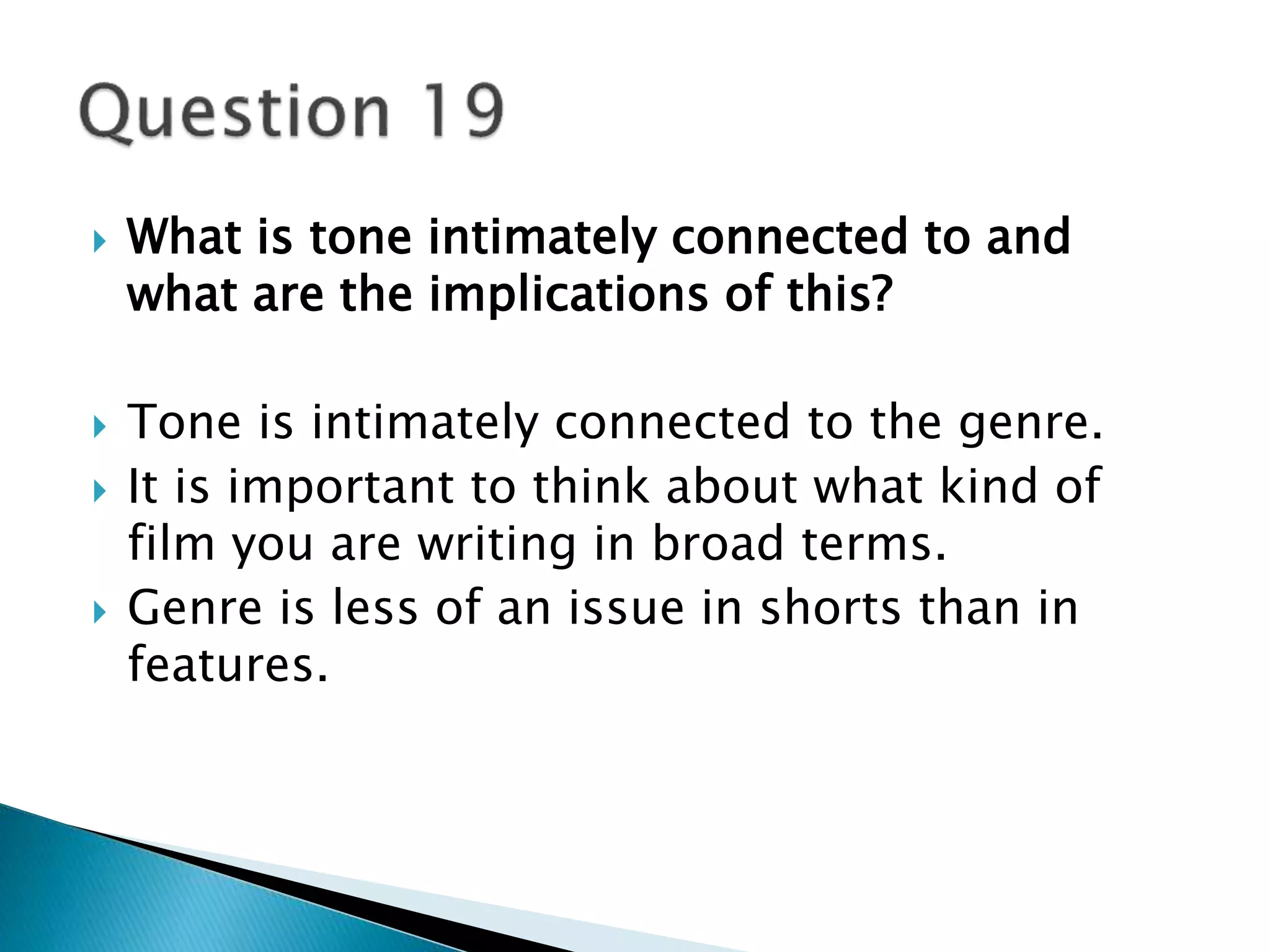  What is tone intimately connected to and 
what are the implications of this? 
 Tone is intimately connected to the genre. 
 It is important to think about what kind of 
film you are writing in broad terms. 
 Genre is less of an issue in shorts than in 
features. 
 