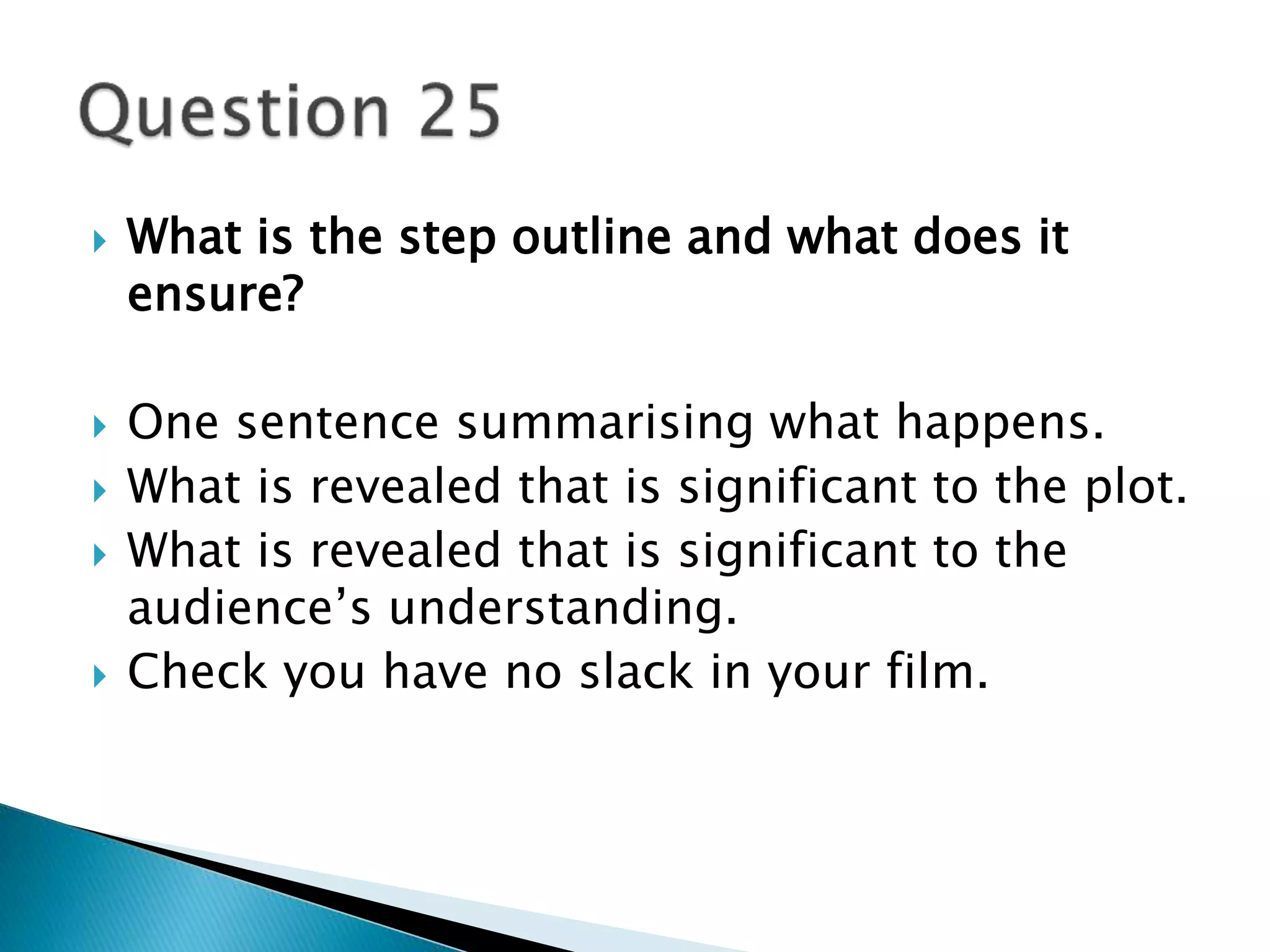  What is the step outline and what does it 
ensure? 
 One sentence summarising what happens. 
 What is revealed that is significant to the plot. 
 What is revealed that is significant to the 
audience’s understanding. 
 Check you have no slack in your film. 
 