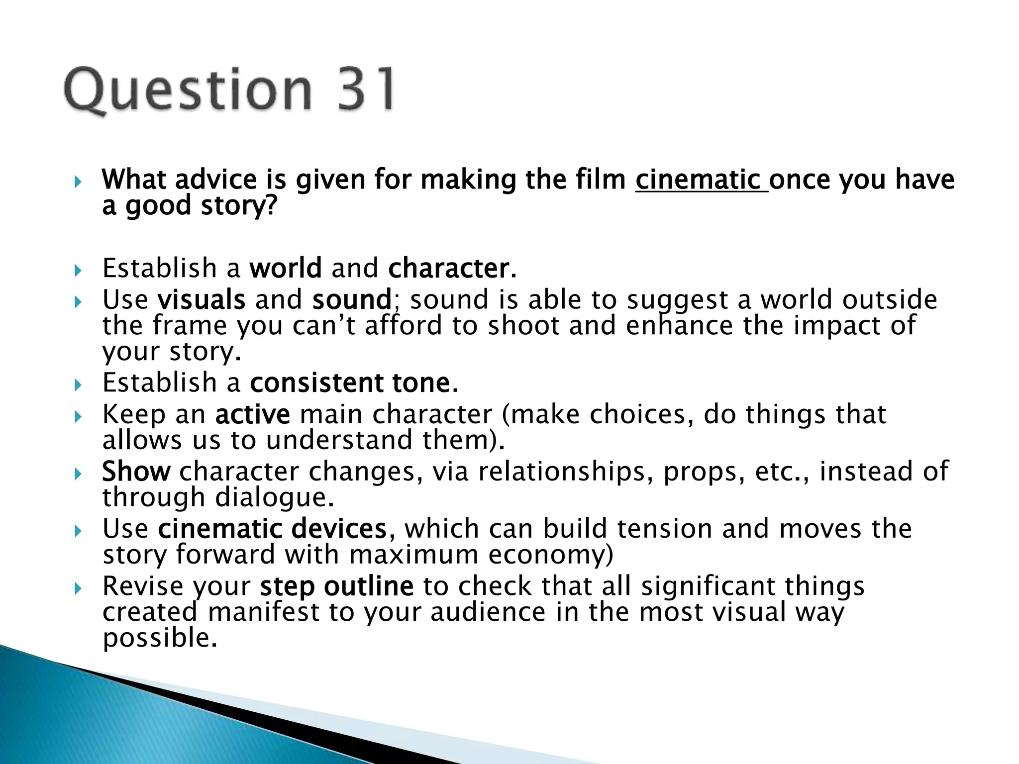  What advice is given for making the film cinematic once you have 
a good story? 
 Establish a world and character. 
 Use visuals and sound; sound is able to suggest a world outside 
the frame you can’t afford to shoot and enhance the impact of 
your story. 
 Establish a consistent tone. 
 Keep an active main character (make choices, do things that 
allows us to understand them). 
 Show character changes, via relationships, props, etc., instead of 
through dialogue. 
 Use cinematic devices, which can build tension and moves the 
story forward with maximum economy) 
 Revise your step outline to check that all significant things 
created manifest to your audience in the most visual way 
possible. 
 