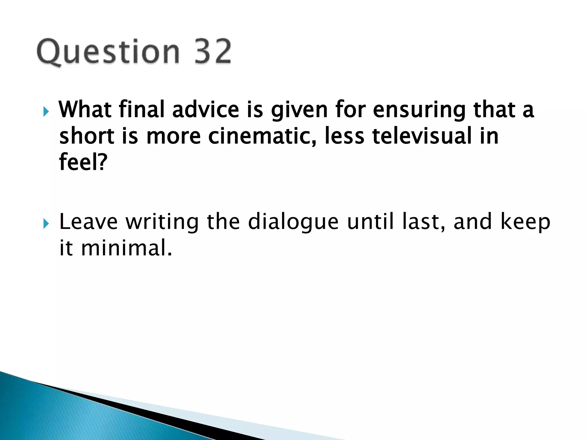  What final advice is given for ensuring that a 
short is more cinematic, less televisual in 
feel? 
 Leave writing the dialogue until last, and keep 
it minimal. 
 