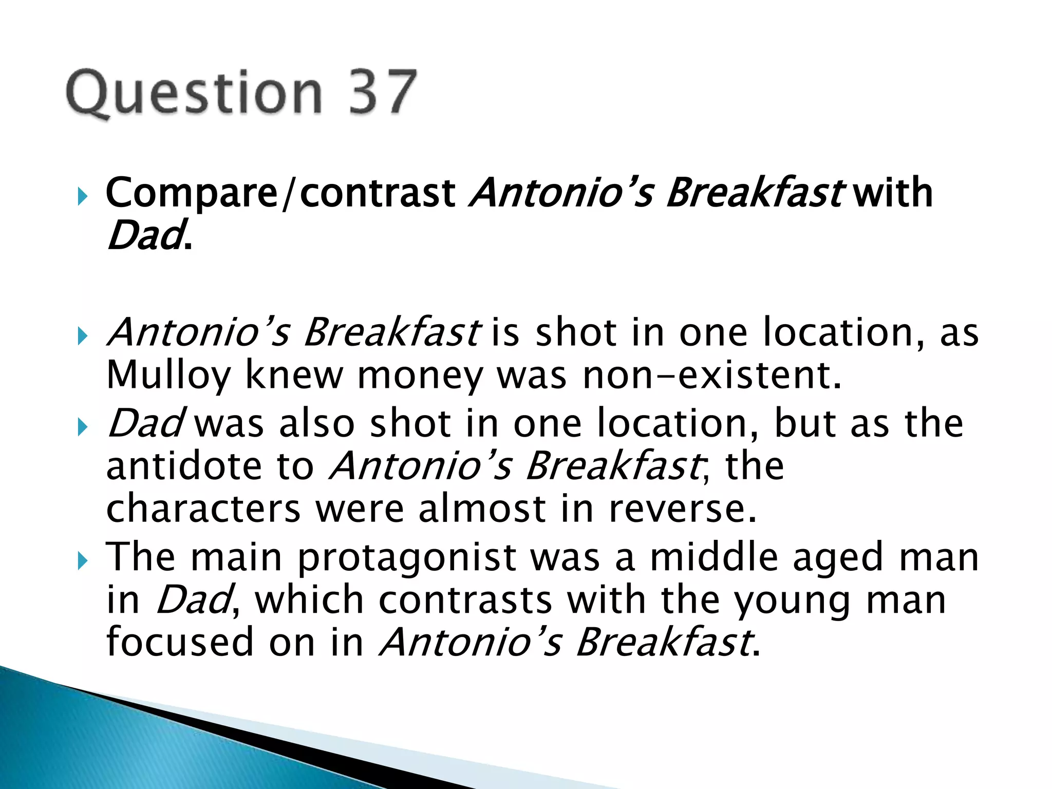 Compare/contrast Antonio’s Breakfast with 
Dad. 
 Antonio’s Breakfast is shot in one location, as 
Mulloy knew money was non-existent. 
 Dad was also shot in one location, but as the 
antidote to Antonio’s Breakfast; the 
characters were almost in reverse. 
 The main protagonist was a middle aged man 
in Dad, which contrasts with the young man 
focused on in Antonio’s Breakfast. 
 