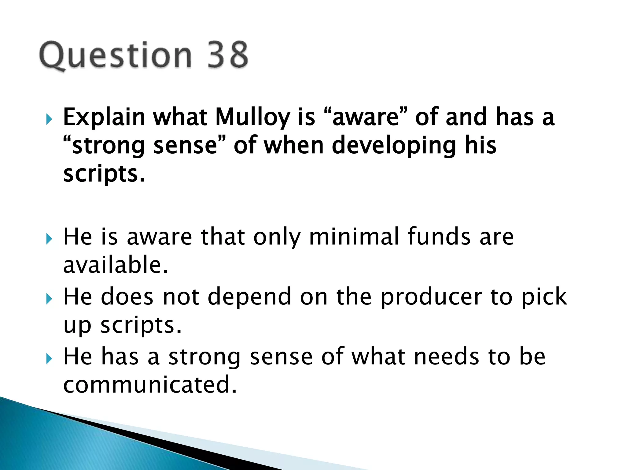  Explain what Mulloy is “aware” of and has a 
“strong sense” of when developing his 
scripts. 
 He is aware that only minimal funds are 
available. 
 He does not depend on the producer to pick 
up scripts. 
 He has a strong sense of what needs to be 
communicated. 
 
