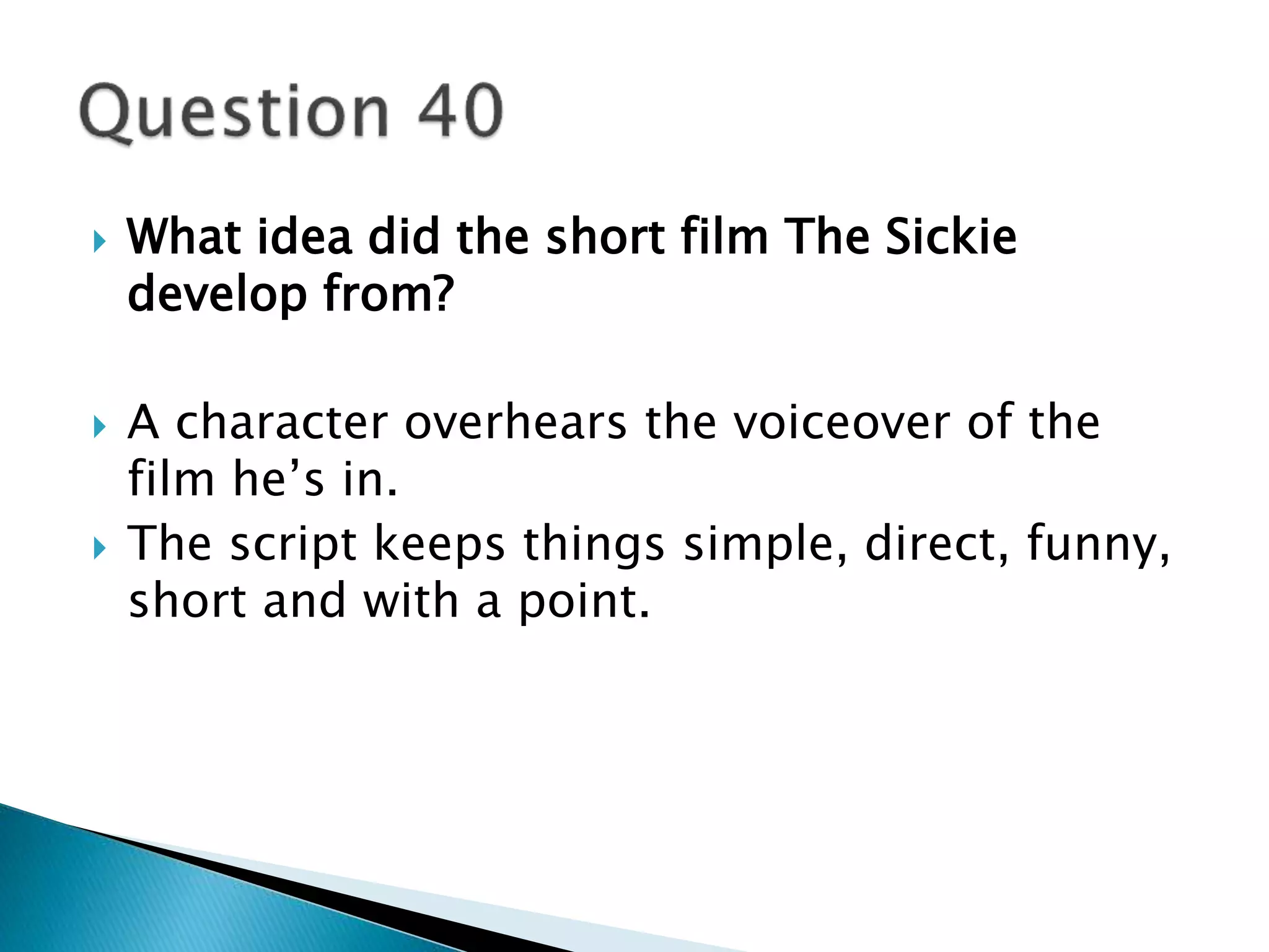  What idea did the short film The Sickie 
develop from? 
 A character overhears the voiceover of the 
film he’s in. 
 The script keeps things simple, direct, funny, 
short and with a point. 
