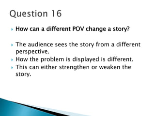  How can a different POV change a story? 
 The audience sees the story from a different 
perspective. 
 How the problem is displayed is different. 
 This can either strengthen or weaken the 
story. 
 