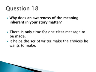  Why does an awareness of the meaning 
inherent in your story matter? 
 There is only time for one clear message to 
be made. 
 It helps the script writer make the choices he 
wants to make. 
 