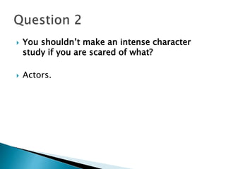  You shouldn’t make an intense character 
study if you are scared of what? 
 Actors. 
 