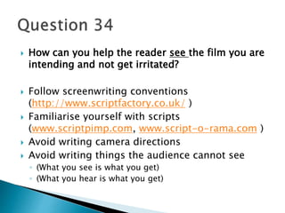  How can you help the reader see the film you are 
intending and not get irritated? 
 Follow screenwriting conventions 
(http://www.scriptfactory.co.uk/ ) 
 Familiarise yourself with scripts 
(www.scriptpimp.com, www.script-o-rama.com ) 
 Avoid writing camera directions 
 Avoid writing things the audience cannot see 
◦ (What you see is what you get) 
◦ (What you hear is what you get) 
 