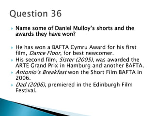 Name some of Daniel Mulloy’s shorts and the 
awards they have won? 
 He has won a BAFTA Cymru Award for his first 
film, Dance Floor, for best newcomer. 
 His second film, Sister (2005), was awarded the 
ARTE Grand Prix in Hamburg and another BAFTA. 
 Antonio’s Breakfast won the Short Film BAFTA in 
2006. 
 Dad (2006), premiered in the Edinburgh Film 
Festival. 
 