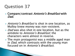  Compare/contrast Antonio’s Breakfast with 
Dad. 
 Antonio’s Breakfast is shot in one location, as 
Mulloy knew money was non-existent. 
 Dad was also shot in one location, but as the 
antidote to Antonio’s Breakfast; the 
characters were almost in reverse. 
 The main protagonist was a middle aged man 
in Dad, which contrasts with the young man 
focused on in Antonio’s Breakfast. 
 