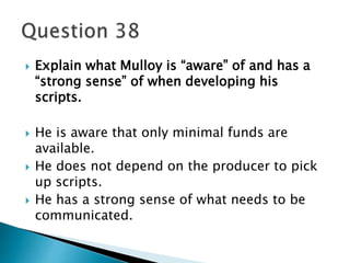  Explain what Mulloy is “aware” of and has a 
“strong sense” of when developing his 
scripts. 
 He is aware that only minimal funds are 
available. 
 He does not depend on the producer to pick 
up scripts. 
 He has a strong sense of what needs to be 
communicated. 
 