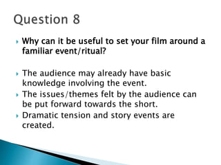  Why can it be useful to set your film around a 
familiar event/ritual? 
 The audience may already have basic 
knowledge involving the event. 
 The issues/themes felt by the audience can 
be put forward towards the short. 
 Dramatic tension and story events are 
created. 
 