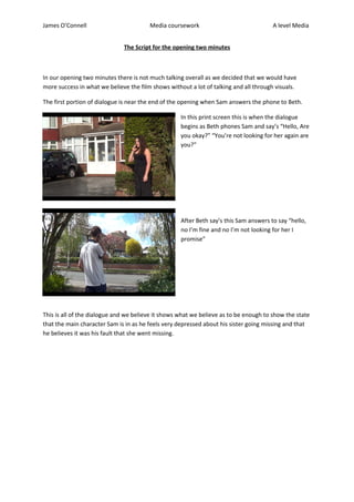 James O’Connell Media coursework A level Media
The Script for the opening two minutes
In our opening two minutes there is not much talking overall as we decided that we would have
more success in what we believe the film shows without a lot of talking and all through visuals.
The first portion of dialogue is near the end of the opening when Sam answers the phone to Beth.
In this print screen this is when the dialogue
begins as Beth phones Sam and say’s “Hello, Are
you okay?” “You’re not looking for her again are
you?”
After Beth say’s this Sam answers to say “hello,
no I’m fine and no I’m not looking for her I
promise”
This is all of the dialogue and we believe it shows what we believe as to be enough to show the state
that the main character Sam is in as he feels very depressed about his sister going missing and that
he believes it was his fault that she went missing.
 