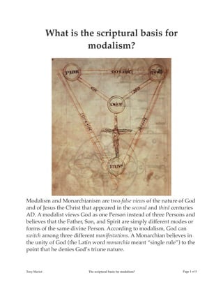 What is the scriptural basis for
modalism?
Modalism and Monarchianism are two false views of the nature of God
and of Jesus the Christ that appeared in the second and third centuries
AD. A modalist views God as one Person instead of three Persons and
believes that the Father, Son, and Spirit are simply different modes or
forms of the same divine Person. According to modalism, God can
switch among three different manifestations. A Monarchian believes in
the unity of God (the Latin word monarchia meant “single rule”) to the
point that he denies God’s triune nature.
Tony Mariot The scriptural basis for modalism? Page ! of !1 5
 