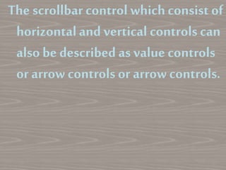 The scrollbar control whichconsist of
horizontaland vertical controls can
also be described as value controls
or arrow controls or arrow controls.
 