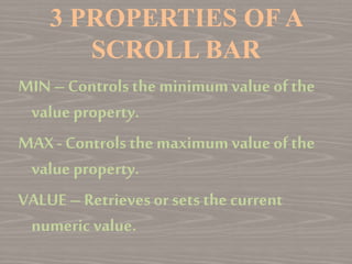 3 PROPERTIES OF A
SCROLL BAR
MIN–Controls the minimum value of the
value property.
MAX- Controls the maximumvalue ofthe
value property.
VALUE–Retrievesor sets the current
numeric value.
 