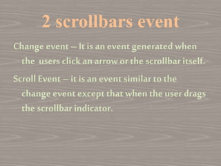 2 scrollbars event
Change event – It is an event generated when
the users clickan arrow or the scrollbar itself.
Scroll Event –it is an event similar tothe
change event exceptthat when the user drags
the scrollbar indicator.
 