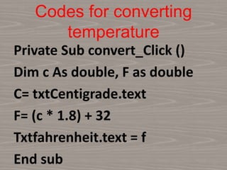 Codes for converting
temperature
Private Sub convert_Click ()
Dim c As double, F as double
C= txtCentigrade.text
F= (c * 1.8) + 32
Txtfahrenheit.text = f
End sub
 