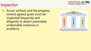 Inspection
 Scrum artifacts and the progress
toward agreed goals must be
inspected frequently and
diligently to detect potentially
undesirable variances or
problems
 