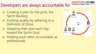 Developers are always accountable for
 Creating a plan for the print, the
Sprint Backlog
 Instilling quality by adhering to a
Definition of Done
 Adapting their plan each day
toward the Sprint Goal
 Holding each other accountable as
professionals
 