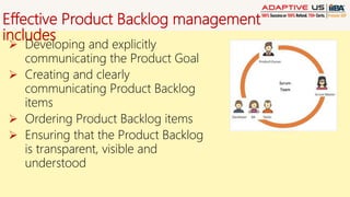 Effective Product Backlog management
includes
 Developing and explicitly
communicating the Product Goal
 Creating and clearly
communicating Product Backlog
items
 Ordering Product Backlog items
 Ensuring that the Product Backlog
is transparent, visible and
understood
 