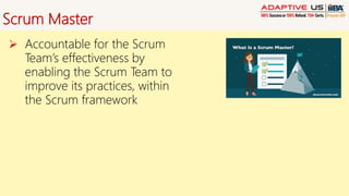 Scrum Master
 Accountable for the Scrum
Team’s effectiveness by
enabling the Scrum Team to
improve its practices, within
the Scrum framework
 